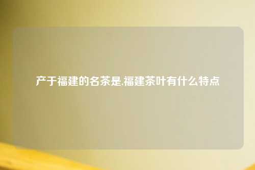 产于福建的名茶是,福建茶叶有什么特点