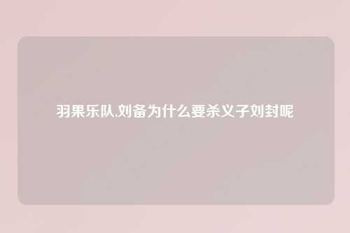 羽果乐队,刘备为什么要杀义子刘封呢