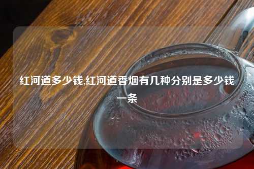 红河道多少钱,红河道香烟有几种分别是多少钱一条