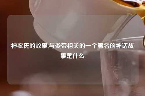 神农氏的故事,与炎帝相关的一个著名的神话故事是什么