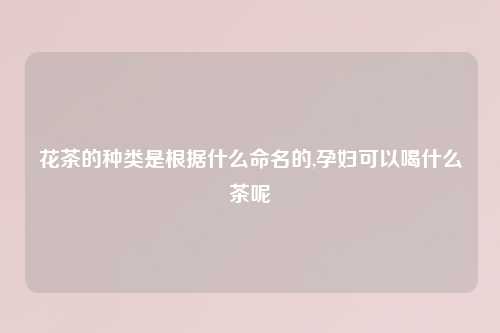 花茶的种类是根据什么命名的,孕妇可以喝什么茶呢