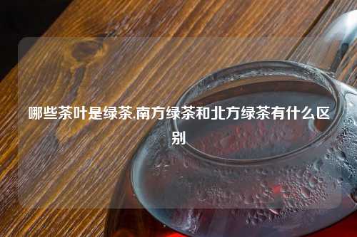 哪些茶叶是绿茶,南方绿茶和北方绿茶有什么区别