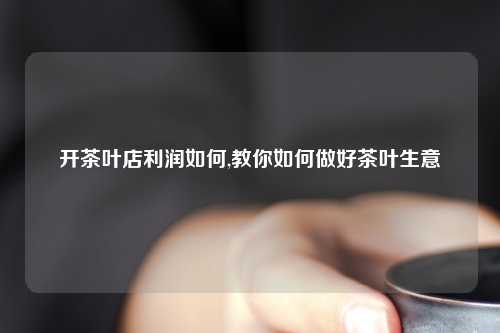 开茶叶店利润如何,教你如何做好茶叶生意