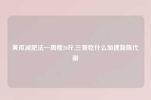 黄瓜减肥法一周瘦20斤,三餐吃什么加速新陈代谢