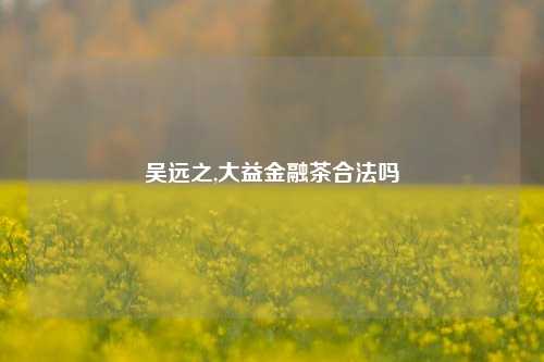 吴远之,大益金融茶合法吗