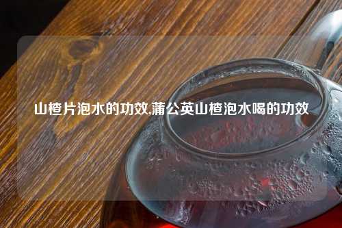 山楂片泡水的功效,蒲公英山楂泡水喝的功效