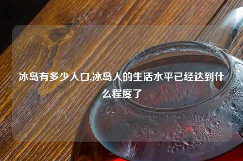 冰岛有多少人口,冰岛人的生活水平已经达到什么程度了