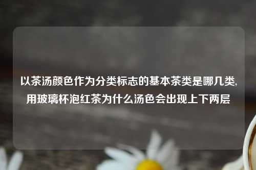 以茶汤颜色作为分类标志的基本茶类是哪几类,用玻璃杯泡红茶为什么汤色会出现上下两层