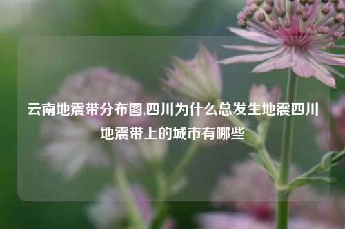 云南地震带分布图,四川为什么总发生地震四川地震带上的城市有哪些