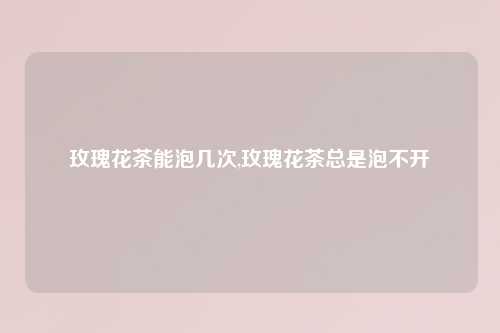 玫瑰花茶能泡几次,玫瑰花茶总是泡不开