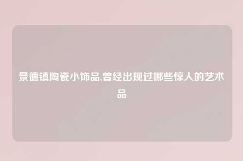 景德镇陶瓷小饰品,曾经出现过哪些惊人的艺术品