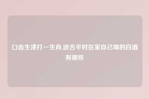 口齿生津打一生肖,适合平时在家自己喝的白酒有哪些