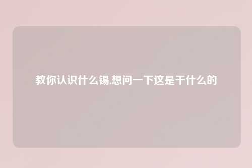 教你认识什么锡,想问一下这是干什么的