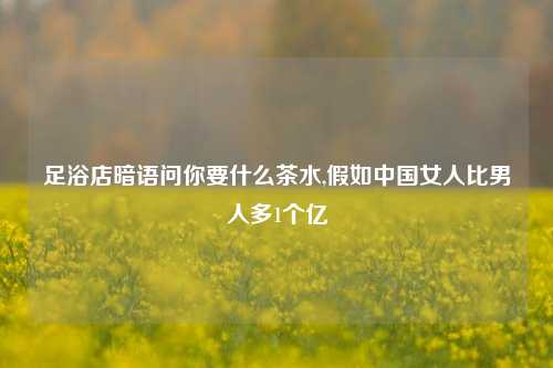 足浴店暗语问你要什么茶水,假如中国女人比男人多1个亿