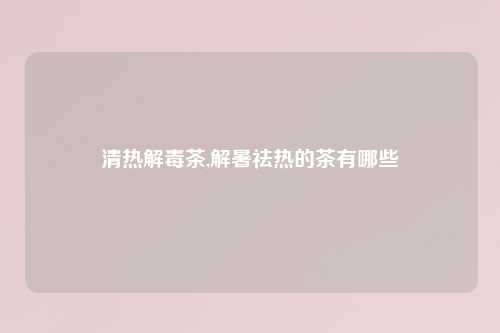 清热解毒茶,解暑祛热的茶有哪些