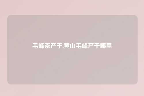毛峰茶产于,黄山毛峰产于哪里