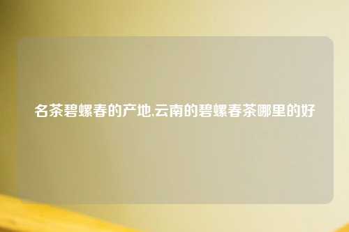 名茶碧螺春的产地,云南的碧螺春茶哪里的好