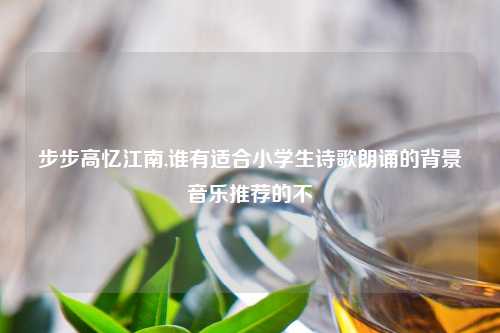 步步高忆江南,谁有适合小学生诗歌朗诵的背景音乐推荐的不