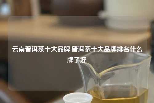 云南普洱茶十大品牌,普洱茶十大品牌排名什么牌子好