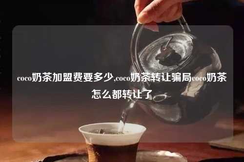coco奶茶加盟费要多少,coco奶茶转让骗局coco奶茶怎么都转让了