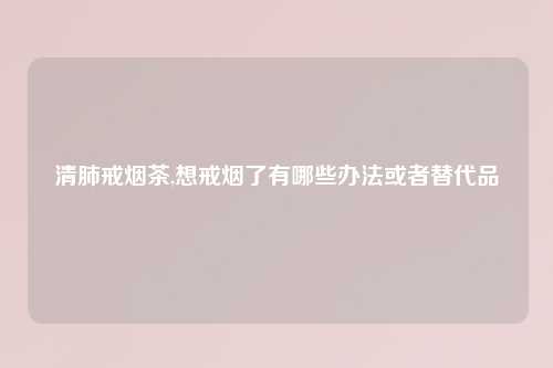 清肺戒烟茶,想戒烟了有哪些办法或者替代品