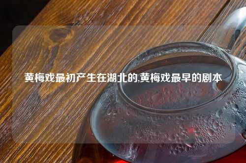 黄梅戏最初产生在湖北的,黄梅戏最早的剧本