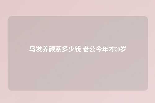 乌发养颜茶多少钱,老公今年才50岁