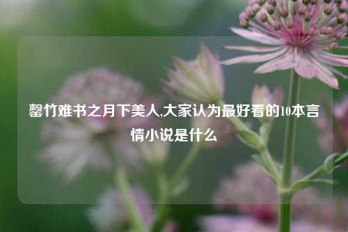 罄竹难书之月下美人,大家认为最好看的10本言情小说是什么