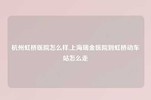 杭州虹桥医院怎么样,上海瑞金医院到虹桥动车站怎么走