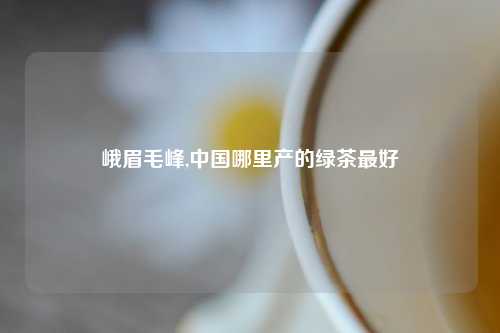 峨眉毛峰,中国哪里产的绿茶最好