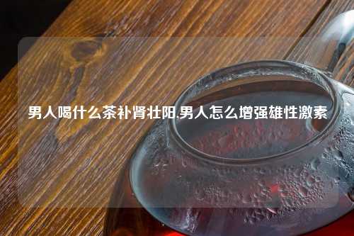 男人喝什么茶补肾壮阳,男人怎么增强雄性激素