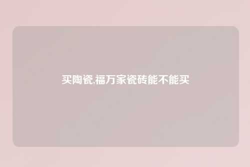 买陶瓷,福万家瓷砖能不能买