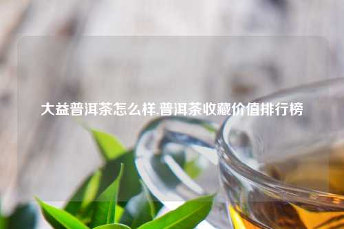大益普洱茶怎么样,普洱茶收藏价值排行榜