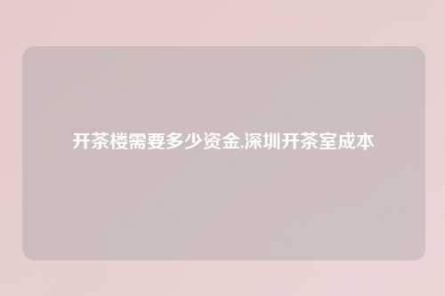 开茶楼需要多少资金,深圳开茶室成本