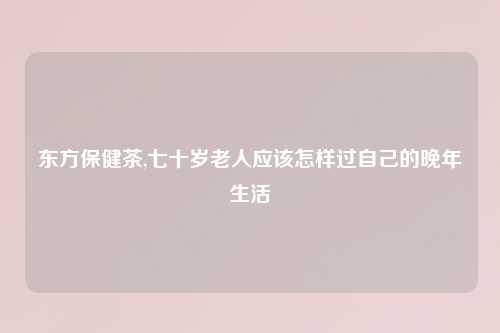 东方保健茶,七十岁老人应该怎样过自己的晚年生活