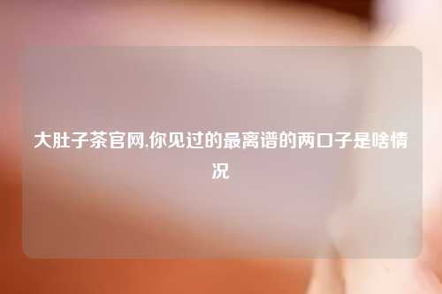大肚子茶官网,你见过的最离谱的两口子是啥情况