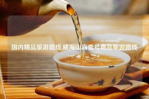 国内精品旅游路线,威海山海壹号精品旅游路线