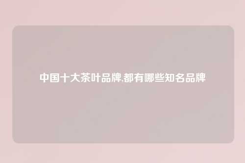 中国十大茶叶品牌,都有哪些知名品牌