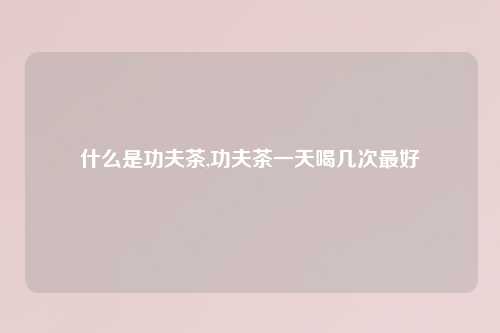 什么是功夫茶,功夫茶一天喝几次最好