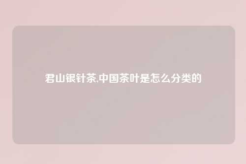 君山银针茶,中国茶叶是怎么分类的