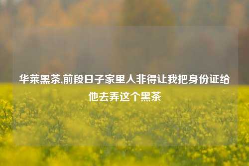 华莱黑茶,前段日子家里人非得让我把身份证给他去弄这个黑茶
