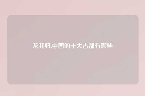 龙井归,中国的十大古都有哪些