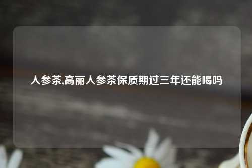 人参茶,高丽人参茶保质期过三年还能喝吗