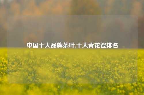 中国十大品牌茶叶,十大青花瓷排名