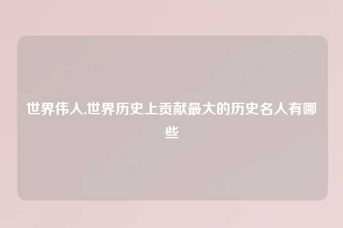 世界伟人,世界历史上贡献最大的历史名人有哪些