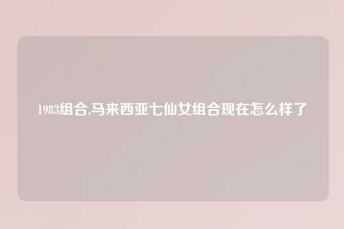 1983组合,马来西亚七仙女组合现在怎么样了