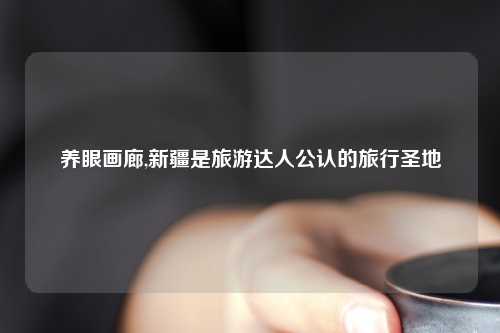养眼画廊,新疆是旅游达人公认的旅行圣地