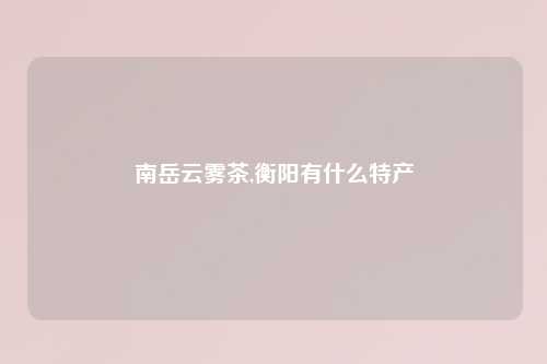 南岳云雾茶,衡阳有什么特产