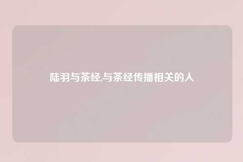 陆羽与茶经,与茶经传播相关的人