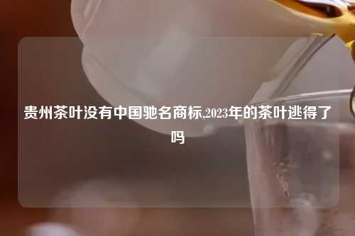 贵州茶叶没有中国驰名商标,2023年的茶叶逃得了吗